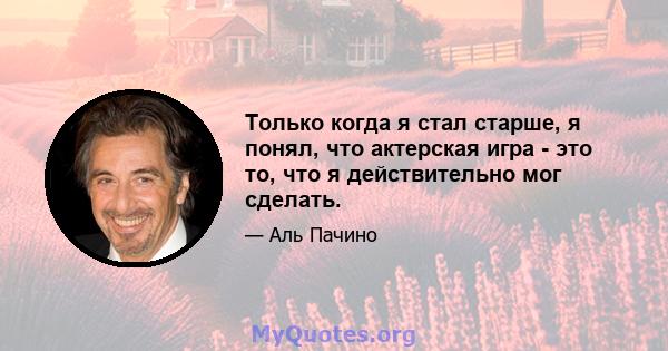 Только когда я стал старше, я понял, что актерская игра - это то, что я действительно мог сделать.