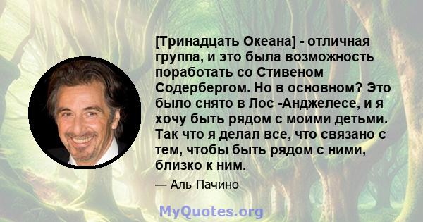 [Тринадцать Океана] - отличная группа, и это была возможность поработать со Стивеном Содербергом. Но в основном? Это было снято в Лос -Анджелесе, и я хочу быть рядом с моими детьми. Так что я делал все, что связано с