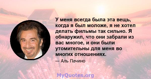 У меня всегда была эта вещь, когда я был моложе, я не хотел делать фильмы так сильно. Я обнаружил, что они забрали из вас многое, и они были утомительны для меня во многих отношениях.