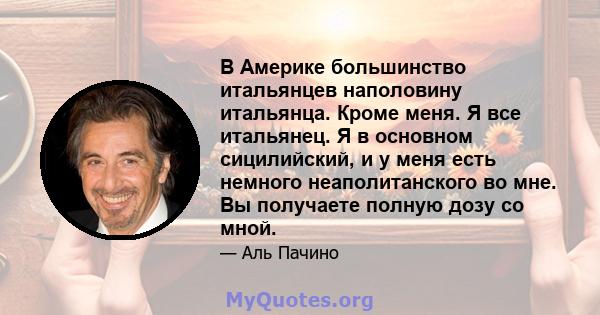 В Америке большинство итальянцев наполовину итальянца. Кроме меня. Я все итальянец. Я в основном сицилийский, и у меня есть немного неаполитанского во мне. Вы получаете полную дозу со мной.