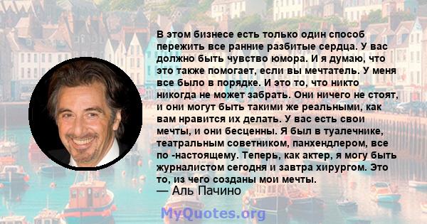 В этом бизнесе есть только один способ пережить все ранние разбитые сердца. У вас должно быть чувство юмора. И я думаю, что это также помогает, если вы мечтатель. У меня все было в порядке. И это то, что никто никогда