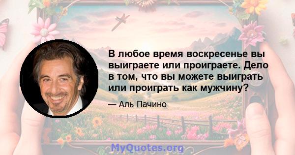 В любое время воскресенье вы выиграете или проиграете. Дело в том, что вы можете выиграть или проиграть как мужчину?