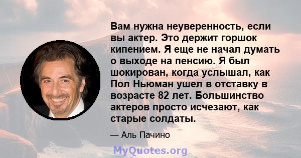 Вам нужна неуверенность, если вы актер. Это держит горшок кипением. Я еще не начал думать о выходе на пенсию. Я был шокирован, когда услышал, как Пол Ньюман ушел в отставку в возрасте 82 лет. Большинство актеров просто