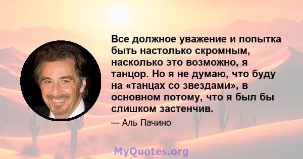 Все должное уважение и попытка быть настолько скромным, насколько это возможно, я танцор. Но я не думаю, что буду на «танцах со звездами», в основном потому, что я был бы слишком застенчив.