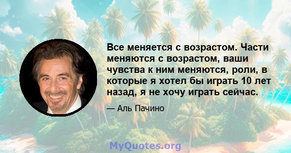 Все меняется с возрастом. Части меняются с возрастом, ваши чувства к ним меняются, роли, в которые я хотел бы играть 10 лет назад, я не хочу играть сейчас.