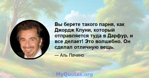 Вы берете такого парня, как Джордж Клуни, который отправляется туда в Дарфур, и все делает! Это волшебно. Он сделал отличную вещь.