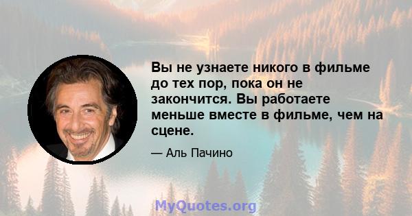 Вы не узнаете никого в фильме до тех пор, пока он не закончится. Вы работаете меньше вместе в фильме, чем на сцене.