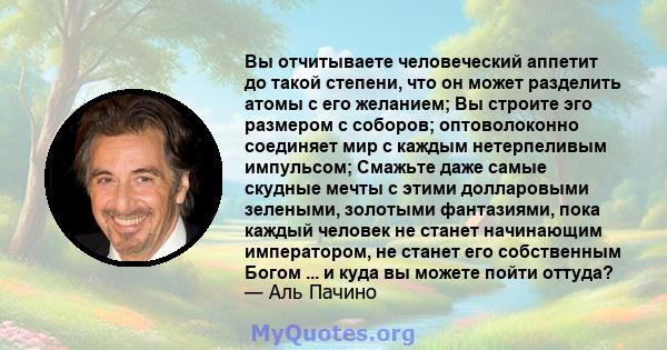 Вы отчитываете человеческий аппетит до такой степени, что он может разделить атомы с его желанием; Вы строите эго размером с соборов; оптоволоконно соединяет мир с каждым нетерпеливым импульсом; Смажьте даже самые