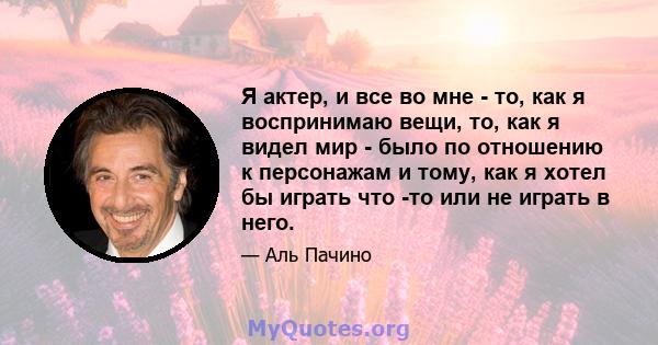 Я актер, и все во мне - то, как я воспринимаю вещи, то, как я видел мир - было по отношению к персонажам и тому, как я хотел бы играть что -то или не играть в него.