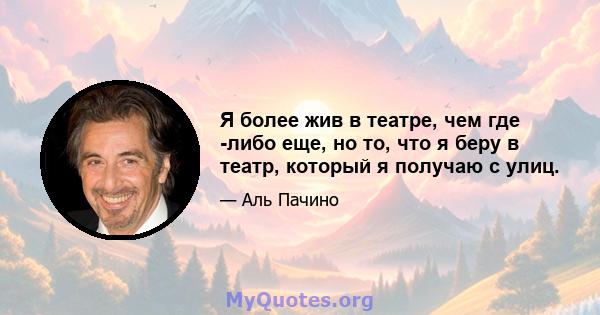 Я более жив в театре, чем где -либо еще, но то, что я беру в театр, который я получаю с улиц.