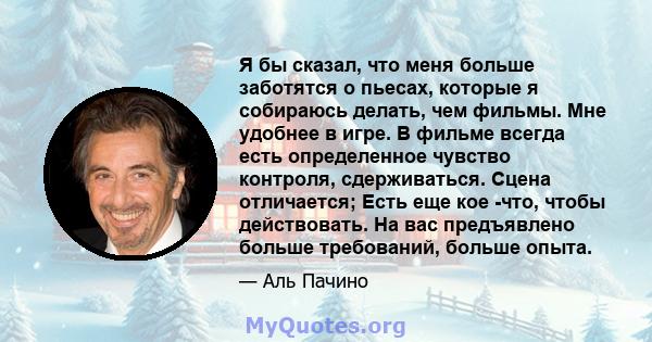 Я бы сказал, что меня больше заботятся о пьесах, которые я собираюсь делать, чем фильмы. Мне удобнее в игре. В фильме всегда есть определенное чувство контроля, сдерживаться. Сцена отличается; Есть еще кое -что, чтобы