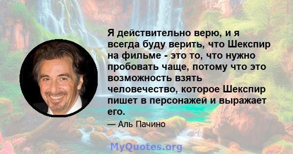 Я действительно верю, и я всегда буду верить, что Шекспир на фильме - это то, что нужно пробовать чаще, потому что это возможность взять человечество, которое Шекспир пишет в персонажей и выражает его.