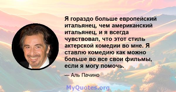 Я гораздо больше европейский итальянец, чем американский итальянец, и я всегда чувствовал, что этот стиль актерской комедии во мне. Я ставлю комедию как можно больше во все свои фильмы, если я могу помочь.