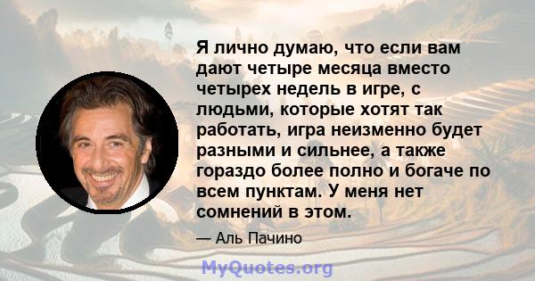 Я лично думаю, что если вам дают четыре месяца вместо четырех недель в игре, с людьми, которые хотят так работать, игра неизменно будет разными и сильнее, а также гораздо более полно и богаче по всем пунктам. У меня нет 