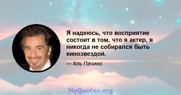 Я надеюсь, что восприятие состоит в том, что я актер, я никогда не собирался быть кинозвездой.