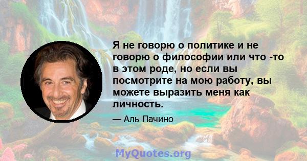 Я не говорю о политике и не говорю о философии или что -то в этом роде, но если вы посмотрите на мою работу, вы можете выразить меня как личность.