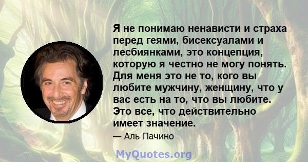 Я не понимаю ненависти и страха перед геями, бисексуалами и лесбиянками, это концепция, которую я честно не могу понять. Для меня это не то, кого вы любите мужчину, женщину, что у вас есть на то, что вы любите. Это все, 