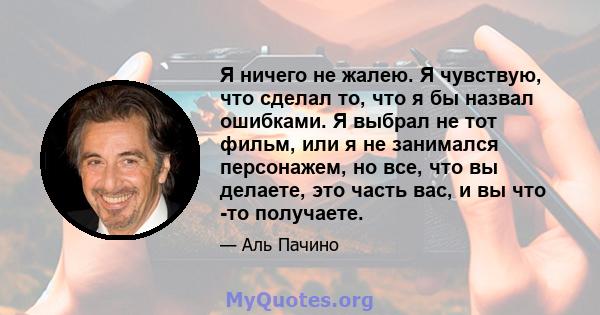 Я ничего не жалею. Я чувствую, что сделал то, что я бы назвал ошибками. Я выбрал не тот фильм, или я не занимался персонажем, но все, что вы делаете, это часть вас, и вы что -то получаете.