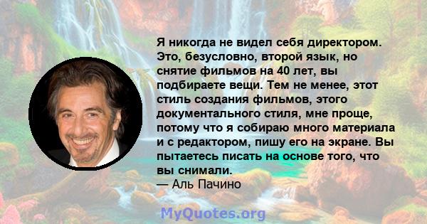 Я никогда не видел себя директором. Это, безусловно, второй язык, но снятие фильмов на 40 лет, вы подбираете вещи. Тем не менее, этот стиль создания фильмов, этого документального стиля, мне проще, потому что я собираю