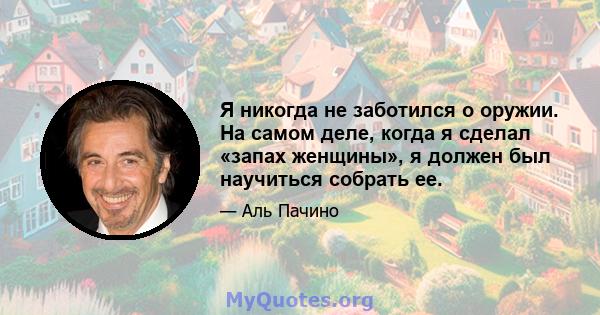 Я никогда не заботился о оружии. На самом деле, когда я сделал «запах женщины», я должен был научиться собрать ее.