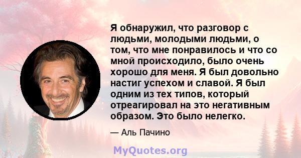 Я обнаружил, что разговор с людьми, молодыми людьми, о том, что мне понравилось и что со мной происходило, было очень хорошо для меня. Я был довольно настиг успехом и славой. Я был одним из тех типов, который