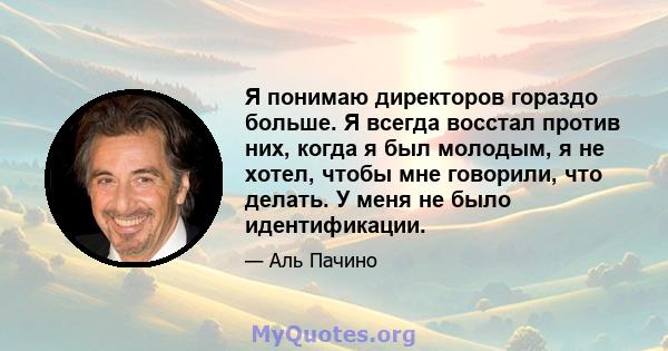 Я понимаю директоров гораздо больше. Я всегда восстал против них, когда я был молодым, я не хотел, чтобы мне говорили, что делать. У меня не было идентификации.