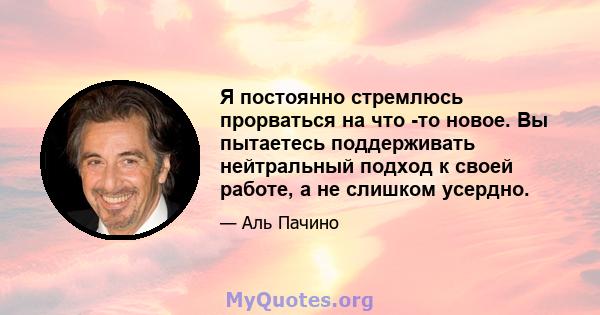 Я постоянно стремлюсь прорваться на что -то новое. Вы пытаетесь поддерживать нейтральный подход к своей работе, а не слишком усердно.