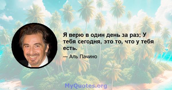 Я верю в один день за раз; У тебя сегодня, это то, что у тебя есть.