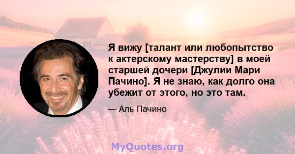 Я вижу [талант или любопытство к актерскому мастерству] в моей старшей дочери [Джулии Мари Пачино]. Я не знаю, как долго она убежит от этого, но это там.