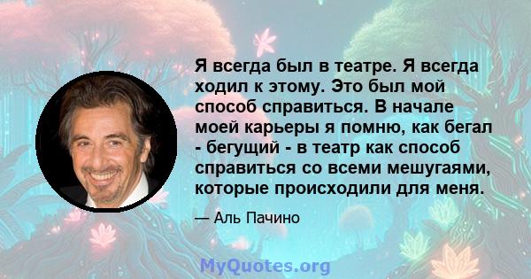 Я всегда был в театре. Я всегда ходил к этому. Это был мой способ справиться. В начале моей карьеры я помню, как бегал - бегущий - в театр как способ справиться со всеми мешугаями, которые происходили для меня.