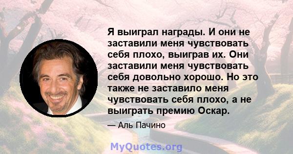 Я выиграл награды. И они не заставили меня чувствовать себя плохо, выиграв их. Они заставили меня чувствовать себя довольно хорошо. Но это также не заставило меня чувствовать себя плохо, а не выиграть премию Оскар.