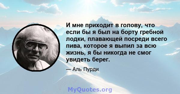 И мне приходит в голову, что если бы я был на борту гребной лодки, плавающей посреди всего пива, которое я выпил за всю жизнь, я бы никогда не смог увидеть берег.