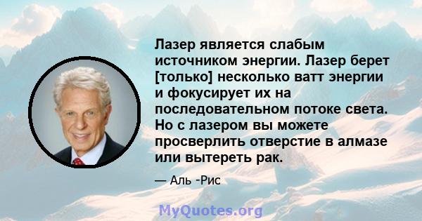 Лазер является слабым источником энергии. Лазер берет [только] несколько ватт энергии и фокусирует их на последовательном потоке света. Но с лазером вы можете просверлить отверстие в алмазе или вытереть рак.