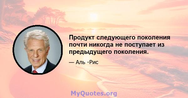 Продукт следующего поколения почти никогда не поступает из предыдущего поколения.