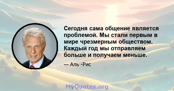 Сегодня сама общение является проблемой. Мы стали первым в мире чрезмерным обществом. Каждый год мы отправляем больше и получаем меньше.