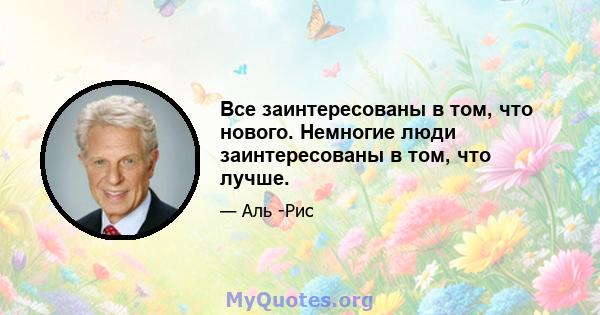 Все заинтересованы в том, что нового. Немногие люди заинтересованы в том, что лучше.