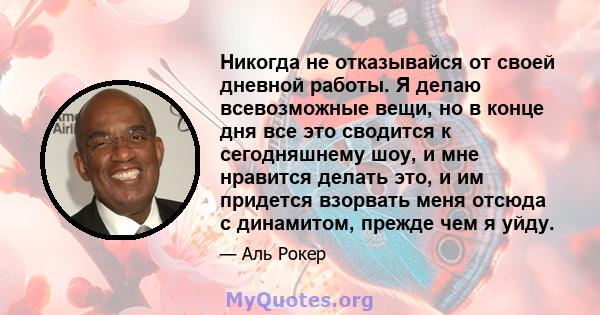 Никогда не отказывайся от своей дневной работы. Я делаю всевозможные вещи, но в конце дня все это сводится к сегодняшнему шоу, и мне нравится делать это, и им придется взорвать меня отсюда с динамитом, прежде чем я уйду.