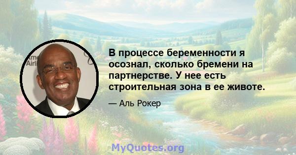 В процессе беременности я осознал, сколько бремени на партнерстве. У нее есть строительная зона в ее животе.