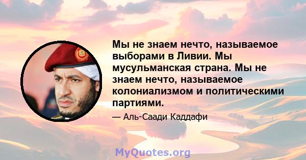 Мы не знаем нечто, называемое выборами в Ливии. Мы мусульманская страна. Мы не знаем нечто, называемое колониализмом и политическими партиями.