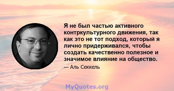 Я не был частью активного контркультурного движения, так как это не тот подход, который я лично придерживался, чтобы создать качественно полезное и значимое влияние на общество.