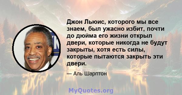 Джон Льюис, которого мы все знаем, был ужасно избит, почти до дюйма его жизни открыл двери, которые никогда не будут закрыты, хотя есть силы, которые пытаются закрыть эти двери.