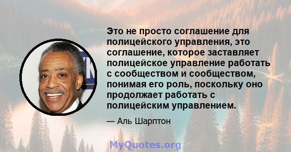 Это не просто соглашение для полицейского управления, это соглашение, которое заставляет полицейское управление работать с сообществом и сообществом, понимая его роль, поскольку оно продолжает работать с полицейским