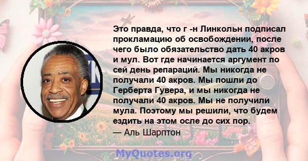 Это правда, что г -н Линкольн подписал прокламацию об освобождении, после чего было обязательство дать 40 акров и мул. Вот где начинается аргумент по сей день репараций. Мы никогда не получали 40 акров. Мы пошли до