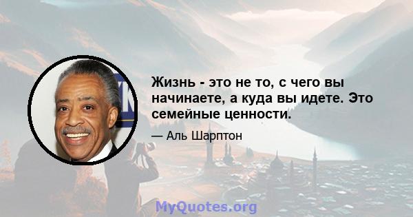 Жизнь - это не то, с чего вы начинаете, а куда вы идете. Это семейные ценности.