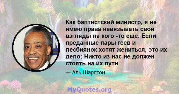 Как баптистский министр, я не имею права навязывать свои взгляды на кого -то еще. Если преданные пары геев и лесбиянок хотят жениться, это их дело; Никто из нас не должен стоять на их пути