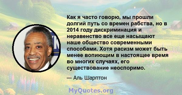 Как я часто говорю, мы прошли долгий путь со времен рабства, но в 2014 году дискриминация и неравенство все еще насыщают наше общество современными способами. Хотя расизм может быть менее вопиющим в настоящее время во