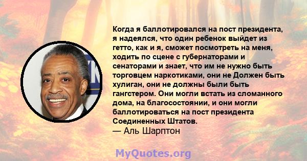 Когда я баллотировался на пост президента, я надеялся, что один ребенок выйдет из гетто, как и я, сможет посмотреть на меня, ходить по сцене с губернаторами и сенаторами и знает, что им не нужно быть торговцем