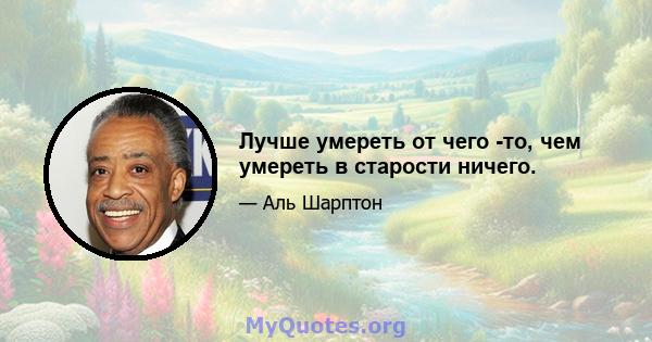 Лучше умереть от чего -то, чем умереть в старости ничего.