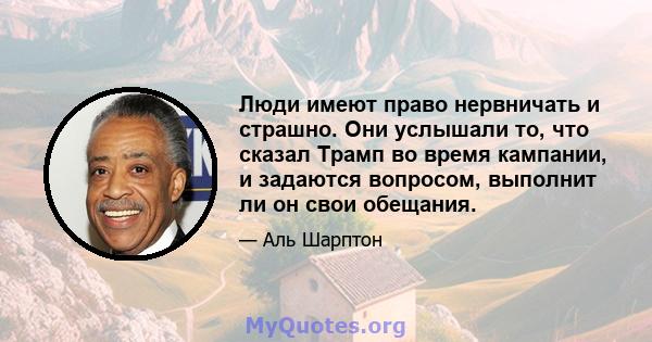 Люди имеют право нервничать и страшно. Они услышали то, что сказал Трамп во время кампании, и задаются вопросом, выполнит ли он свои обещания.