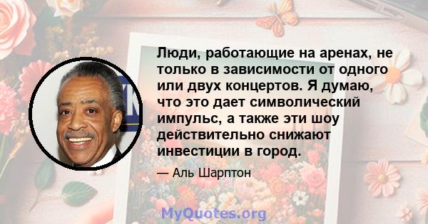 Люди, работающие на аренах, не только в зависимости от одного или двух концертов. Я думаю, что это дает символический импульс, а также эти шоу действительно снижают инвестиции в город.